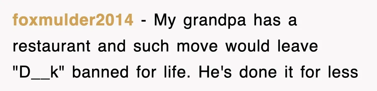 foxmulder2014 − My grandpa has a restaurant and such move would leave "D__k" banned for life. He's done it for less
