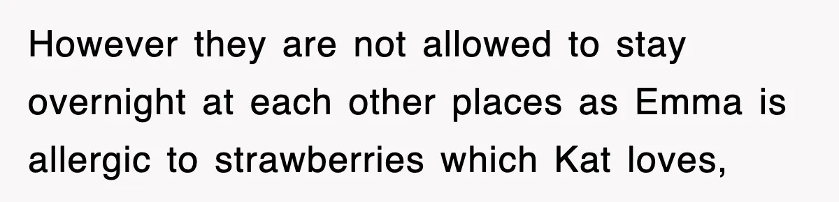 However they are not allowed to stay overnight at each other places as Emma is allergic to strawberries which Kat loves,