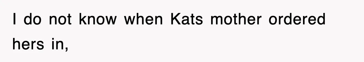 I do not know when Kats mother ordered hers in,