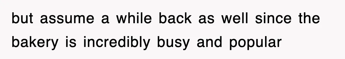 but assume a while back as well since the bakery is incredibly busy and popular