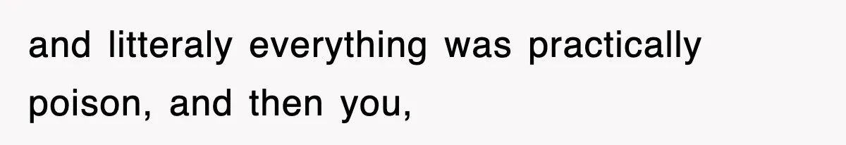 and litteraly everything was practically poison, and then you,