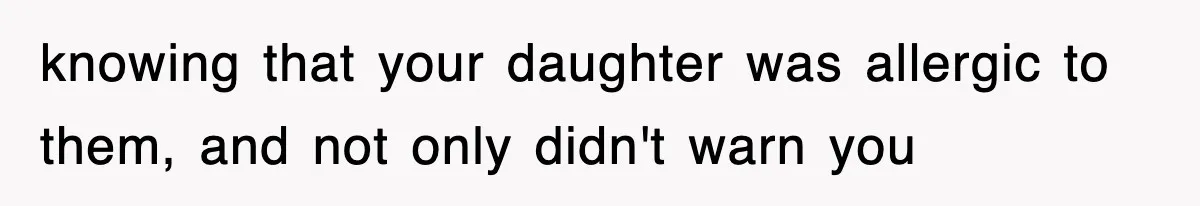 knowing that your daughter was allergic to them, and not only didn't warn you