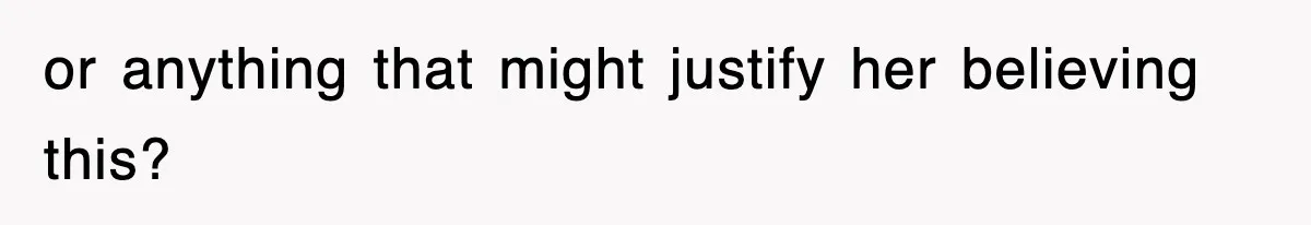 or anything that might justify her believing this?