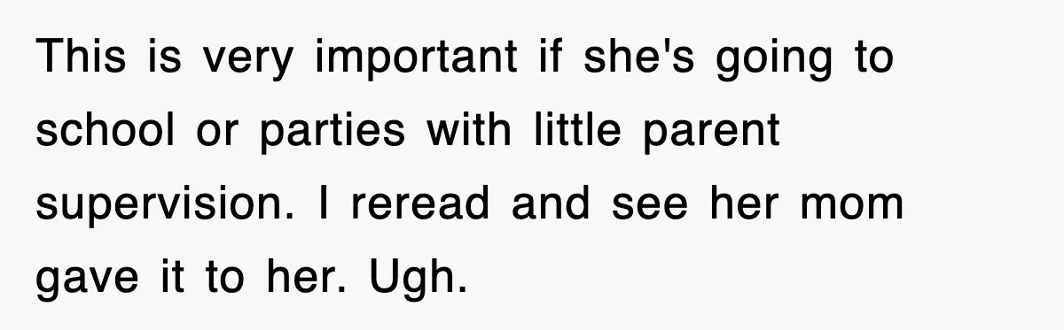 This is very important if she's going to school or parties with little parent supervision. I reread and see her mom gave it to her. Ugh.