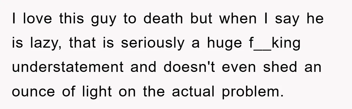I love this guy to death but when I say he is lazy, that is seriously a huge f__king understatement and doesn't even shed an ounce of light on the...
