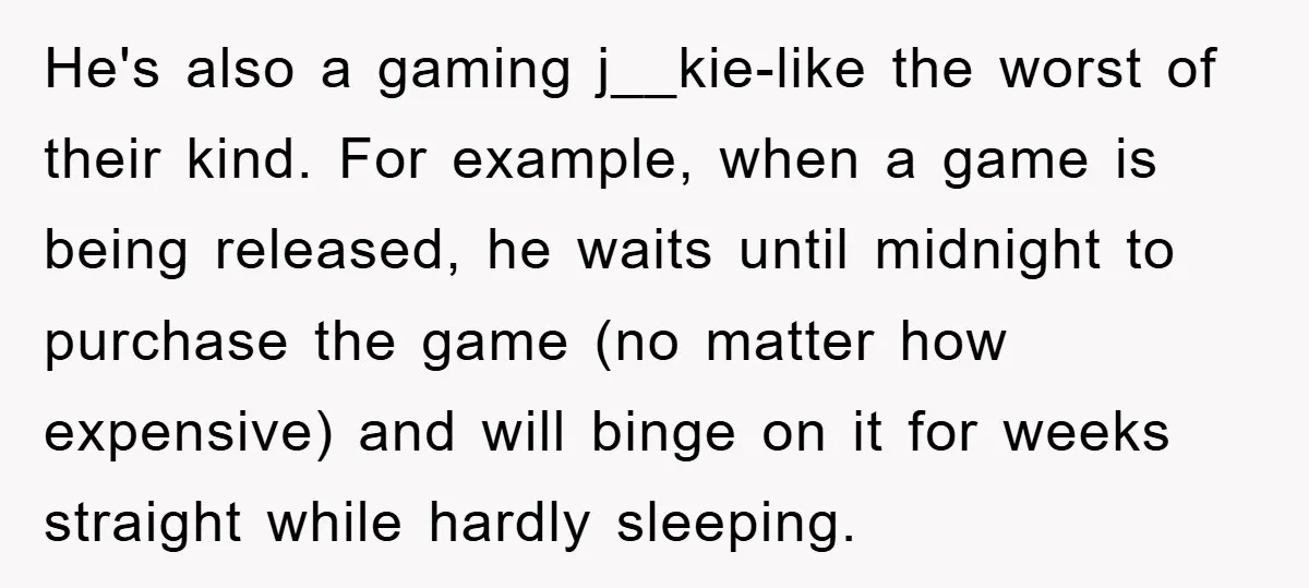 He's also a gaming j__kie-like the worst of their kind. For example, when a game is being released, he waits until midnight to purchase the game (no matter how expensive)...