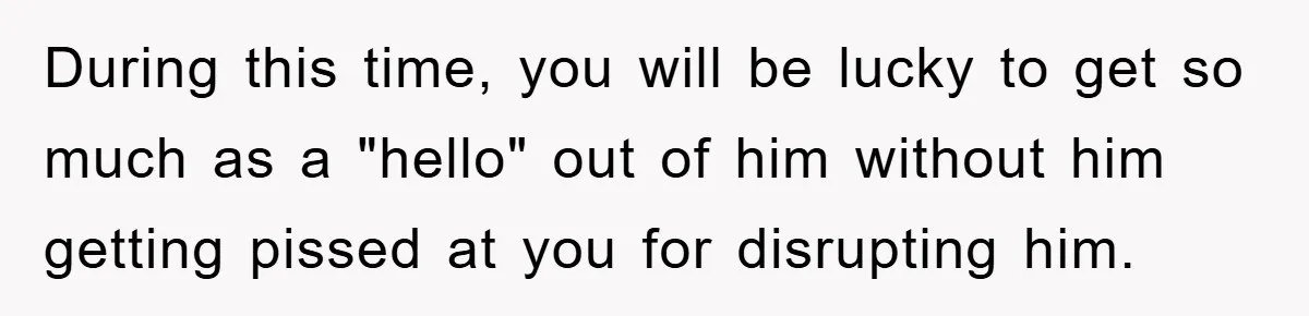 During this time, you will be lucky to get so much as a "hello" out of him without him getting pissed at you for disrupting him.