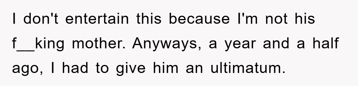 I don't entertain this because I'm not his f__king mother. Anyways, a year and a half ago, I had to give him an ultimatum.