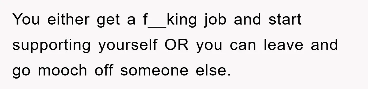 You either get a f__king job and start supporting yourself OR you can leave and go mooch off someone else.