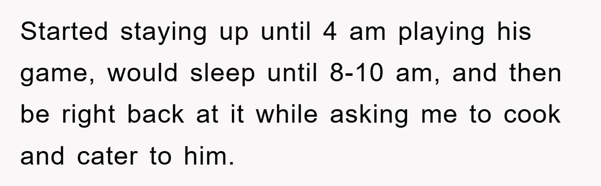 Started staying up until 4 am playing his game, would sleep until 8-10 am, and then be right back at it while asking me to cook and cater to him.