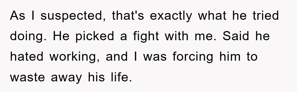 As I suspected, that's exactly what he tried doing. He picked a fight with me. Said he hated working, and I was forcing him to waste away his life.