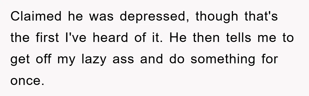 Claimed he was depressed, though that's the first I've heard of it. He then tells me to get off my lazy ass and do something for once.
