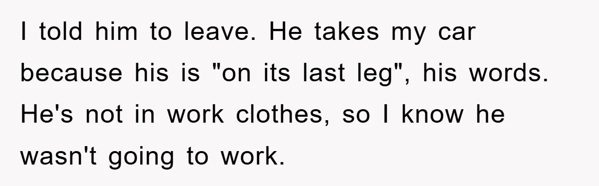 I told him to leave. He takes my car because his is "on its last leg", his words. He's not in work clothes, so I know he wasn't going to...