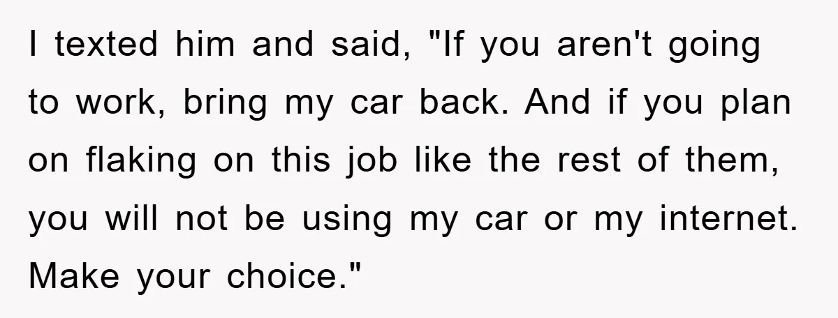 I texted him and said, "If you aren't going to work, bring my car back. And if you plan on flaking on this job like the rest of them, you...