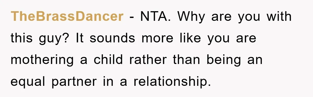 TheBrassDancer − NTA. Why are you with this guy? It sounds more like you are mothering a child rather than being an equal partner in a relationship.