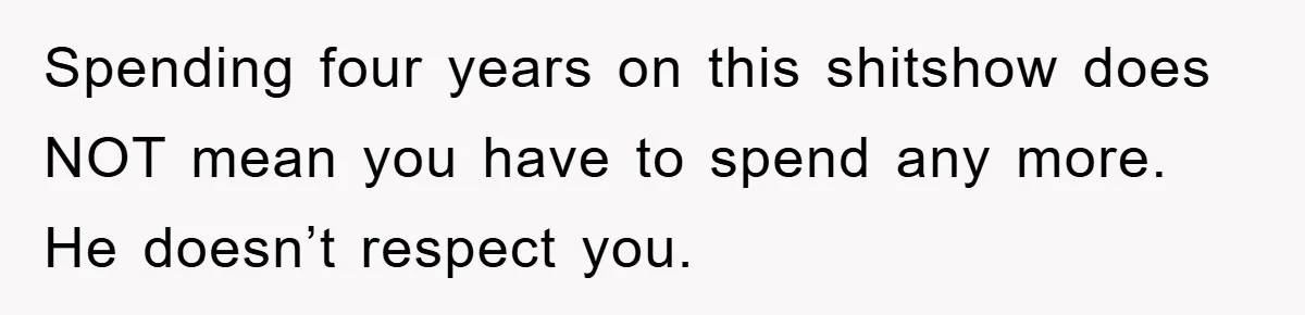 Spending four years on this shitshow does NOT mean you have to spend any more. He doesn’t respect you.