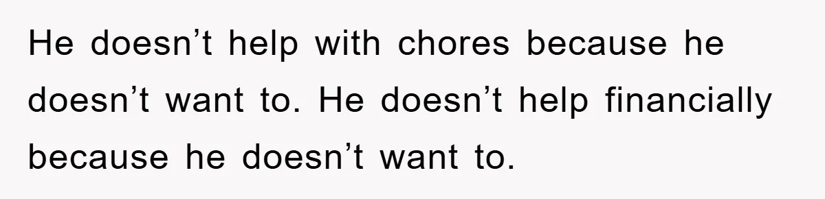 He doesn’t help with chores because he doesn’t want to. He doesn’t help financially because he doesn’t want to.