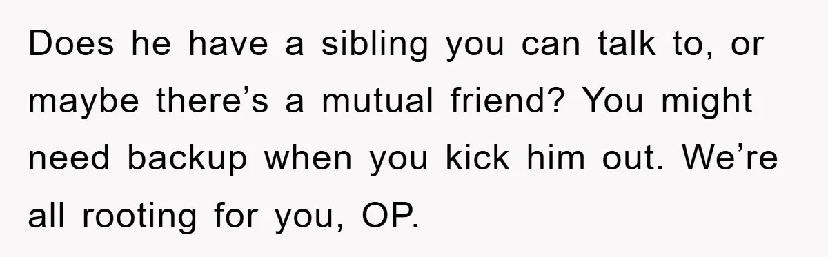 Does he have a sibling you can talk to, or maybe there’s a mutual friend? You might need backup when you kick him out. We’re all rooting for you, OP.