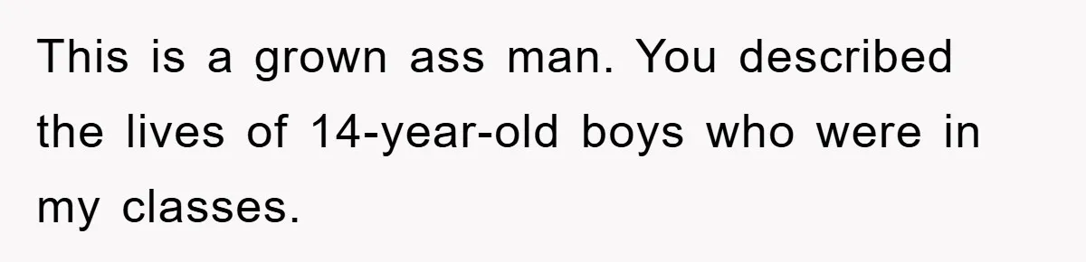 This is a grown ass man. You described the lives of 14-year-old boys who were in my classes.