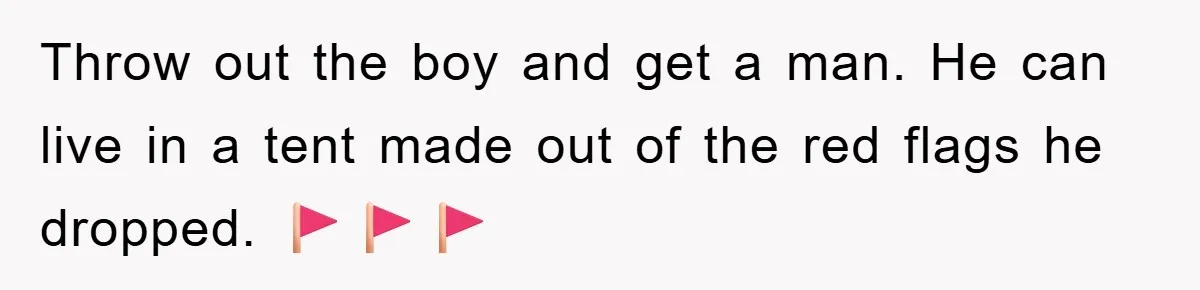 Throw out the boy and get a man. He can live in a tent made out of the red flags he dropped. 🚩🚩🚩