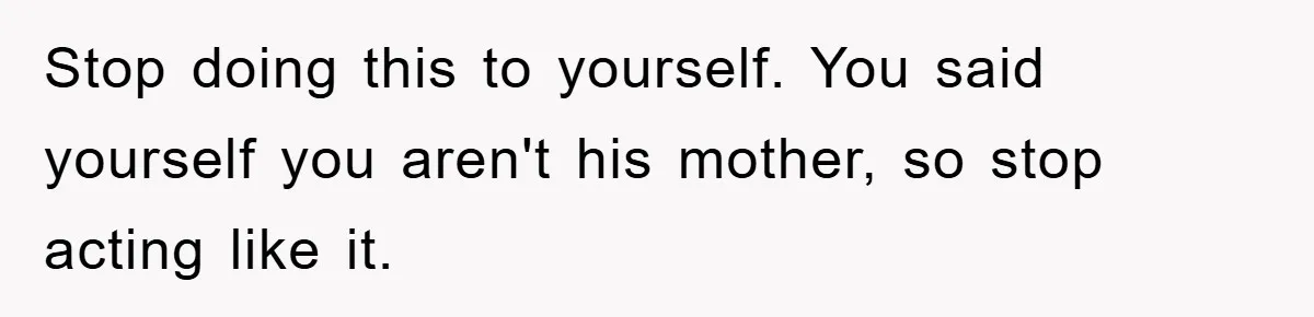 Stop doing this to yourself. You said yourself you aren't his mother, so stop acting like it.