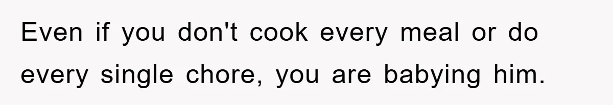 Even if you don't cook every meal or do every single chore, you are babying him.