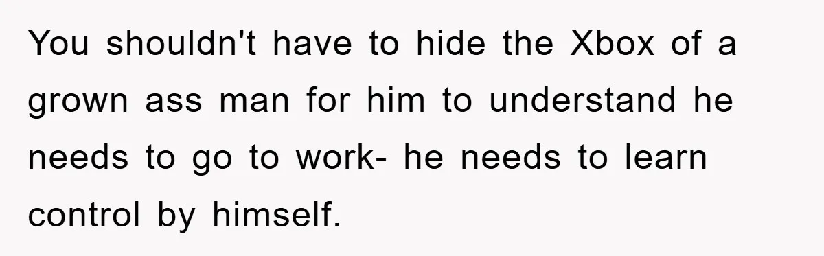 You shouldn't have to hide the Xbox of a grown ass man for him to understand he needs to go to work- he needs to learn control by himself.