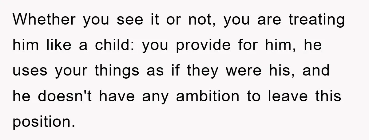 Whether you see it or not, you are treating him like a child: you provide for him, he uses your things as if they were his, and he doesn't have...
