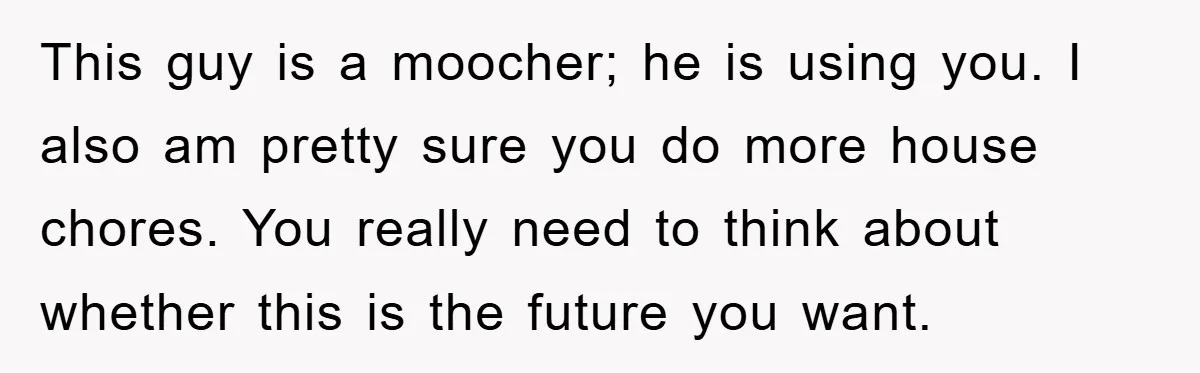 This guy is a moocher; he is using you. I also am pretty sure you do more house chores. You really need to think about whether this is the future...