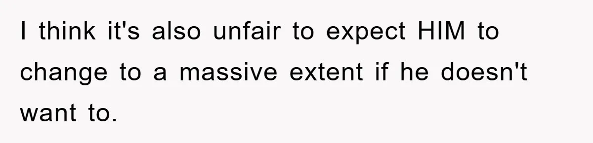 I think it's also unfair to expect HIM to change to a massive extent if he doesn't want to.