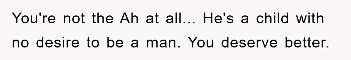 You're not the Ah at all... He's a child with no desire to be a man. You deserve better.