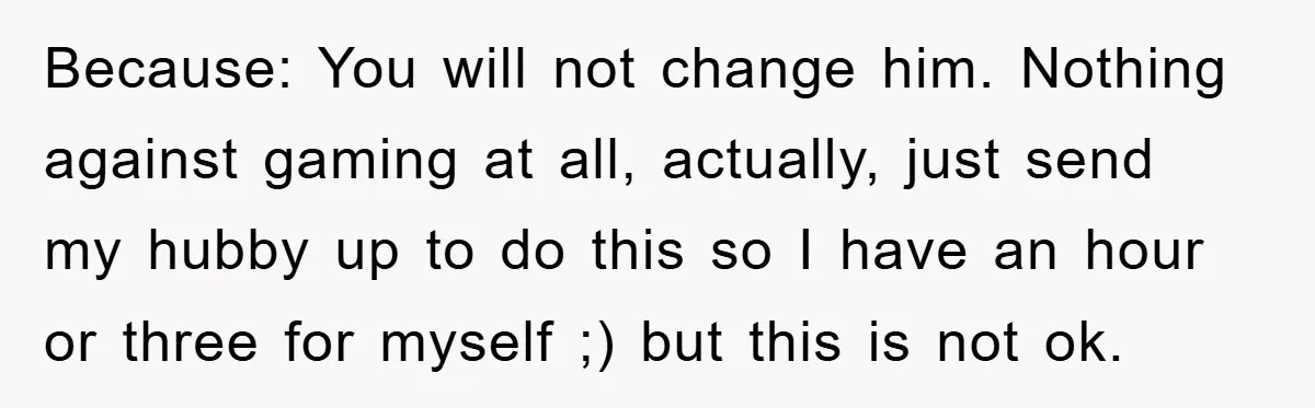 Because: You will not change him. Nothing against gaming at all, actually, just send my hubby up to do this so I have an hour or three for myself ;)...