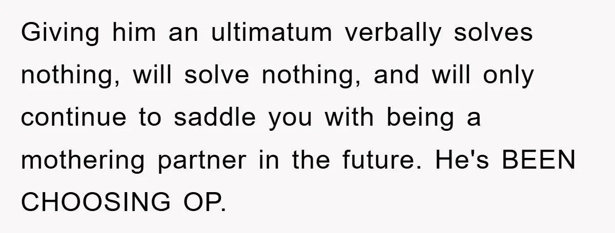 Giving him an ultimatum verbally solves nothing, will solve nothing, and will only continue to saddle you with being a mothering partner in the future. He's BEEN CHOOSING OP.