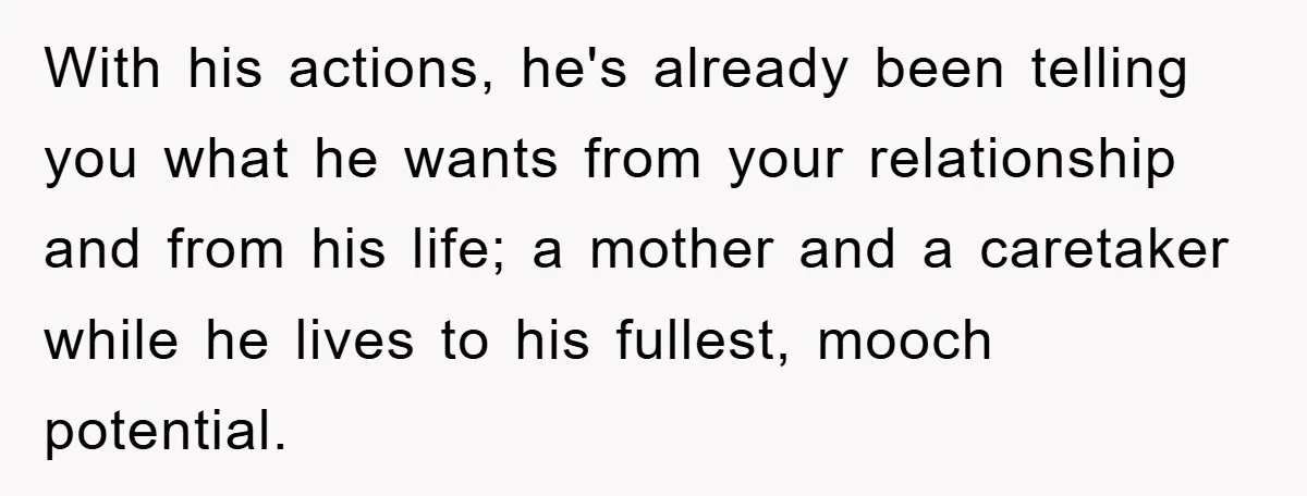 With his actions, he's already been telling you what he wants from your relationship and from his life; a mother and a caretaker while he lives to his fullest, mooch...