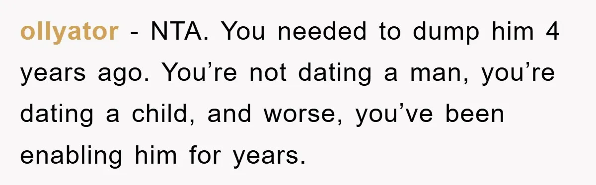 ollyator − NTA. You needed to dump him 4 years ago. You’re not dating a man, you’re dating a child, and worse, you’ve been enabling him for years.