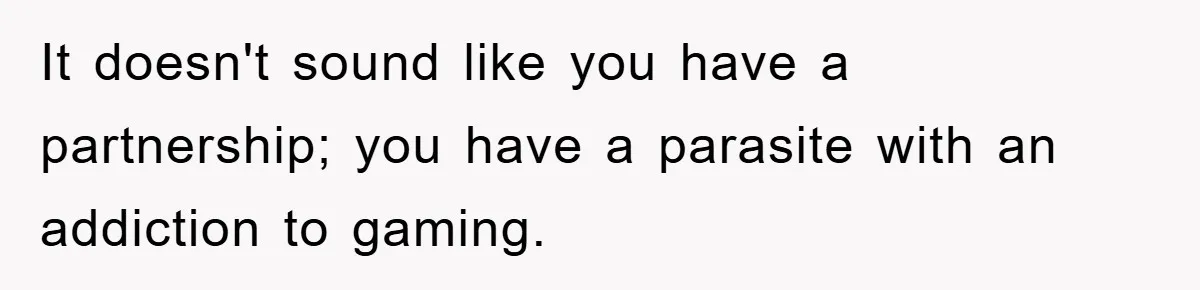 It doesn't sound like you have a partnership; you have a parasite with an addiction to gaming.