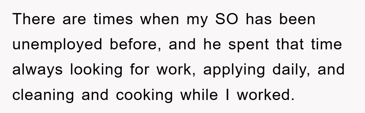There are times when my SO has been unemployed before, and he spent that time always looking for work, applying daily, and cleaning and cooking while I worked.