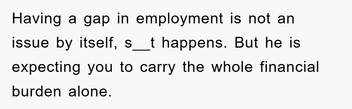 Having a gap in employment is not an issue by itself, s__t happens. But he is expecting you to carry the whole financial burden alone.