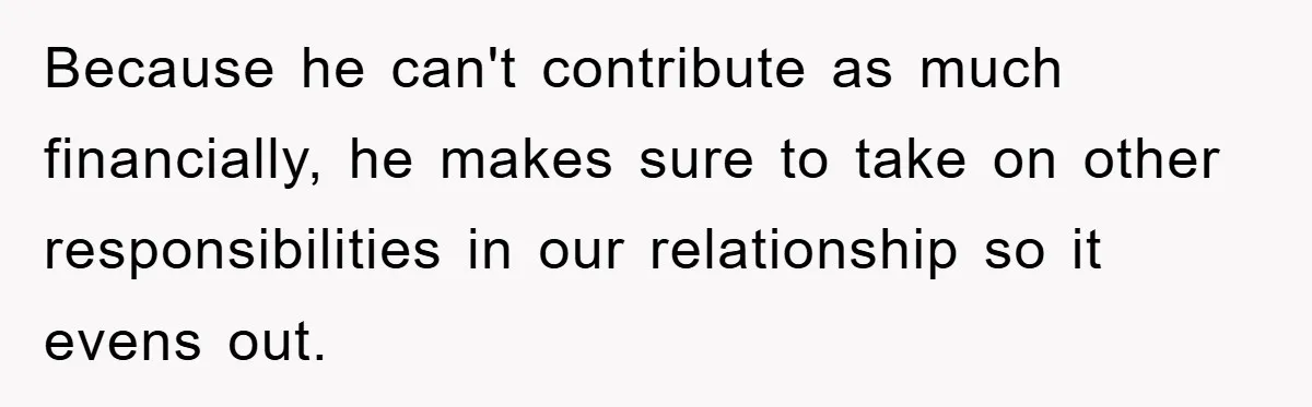 Because he can't contribute as much financially, he makes sure to take on other responsibilities in our relationship so it evens out.