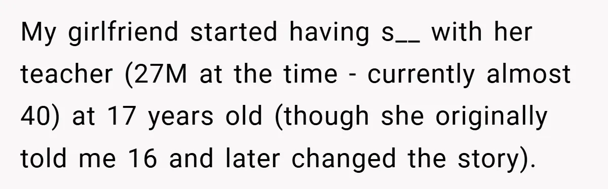 My girlfriend started having s__ with her teacher (27M at the time - currently almost 40) at 17 years old (though she originally told me 16 and later changed the...