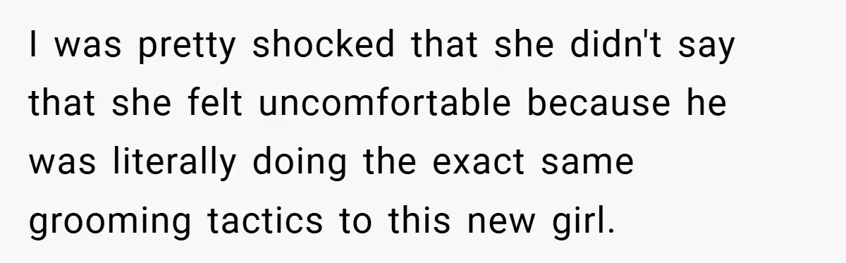 I was pretty shocked that she didn't say that she felt uncomfortable because he was literally doing the exact same grooming tactics to this new girl.
