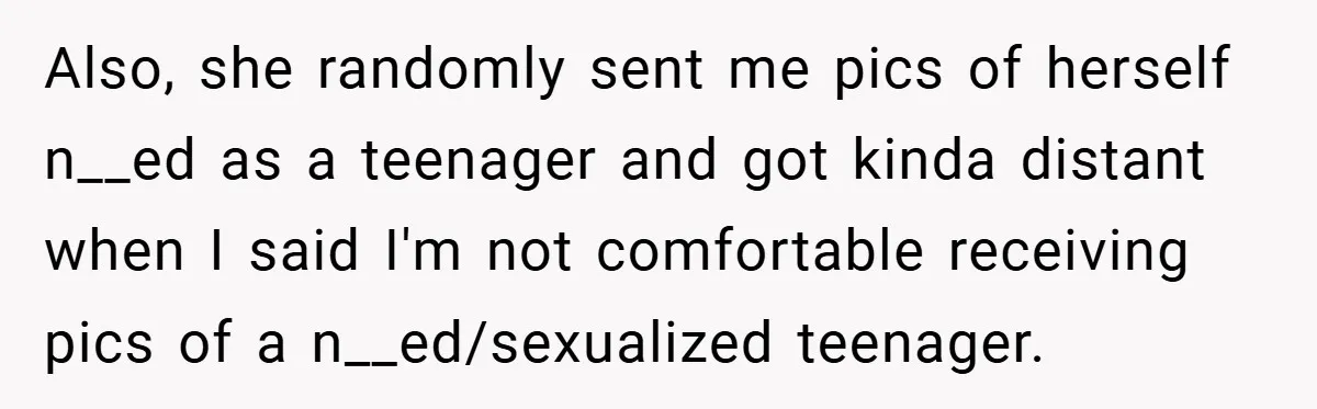 Also, she randomly sent me pics of herself n__ed as a teenager and got kinda distant when I said I'm not comfortable receiving pics of a n__ed/sexualized teenager.
