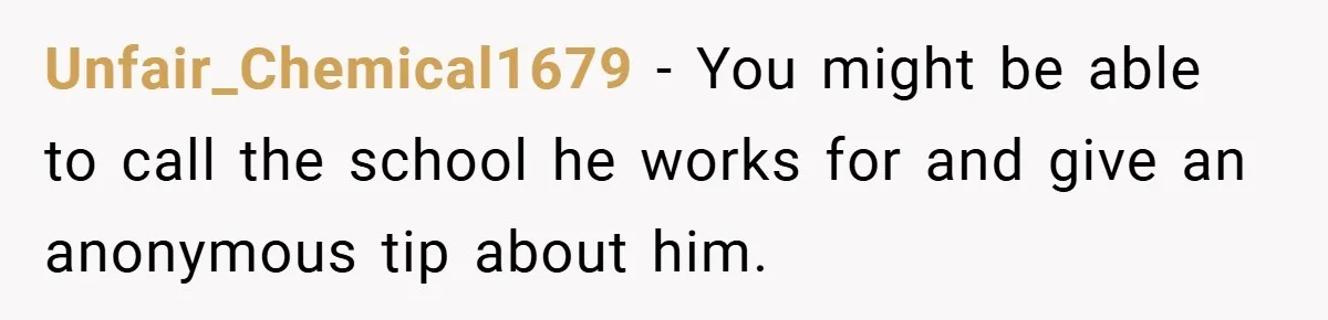 Unfair_Chemical1679 − You might be able to call the school he works for and give an anonymous tip about him.