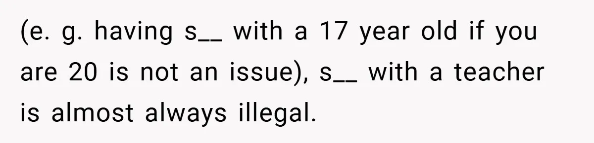 (e. g. having s__ with a 17 year old if you are 20 is not an issue), s__ with a teacher is almost always illegal.