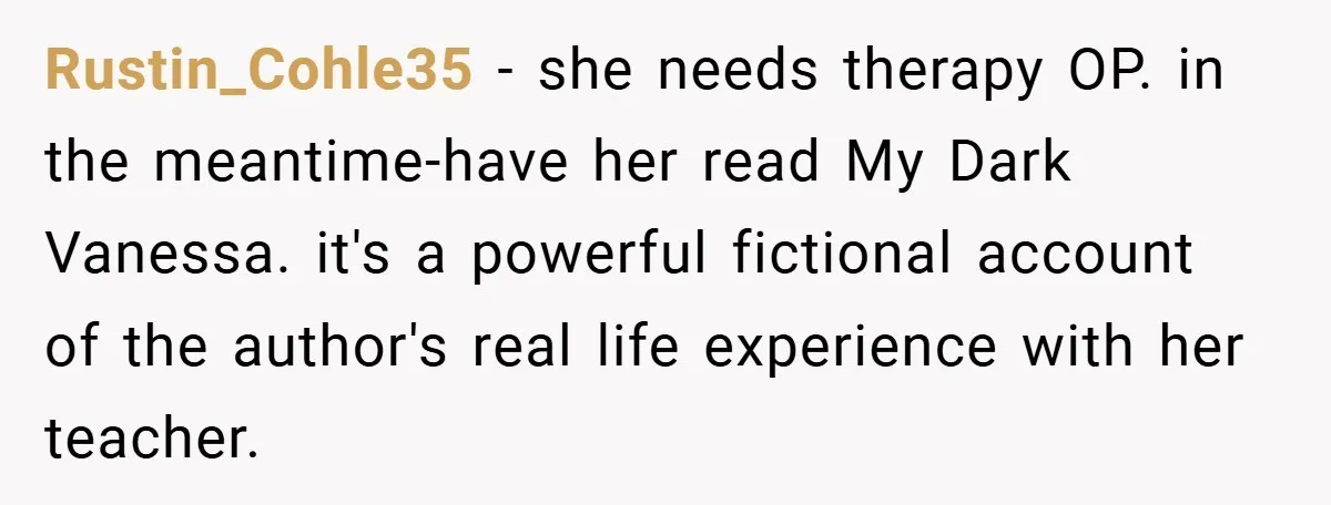 Rustin_Cohle35 − she needs therapy OP. in the meantime-have her read My Dark Vanessa. it's a powerful fictional account of the author's real life experience with her teacher.