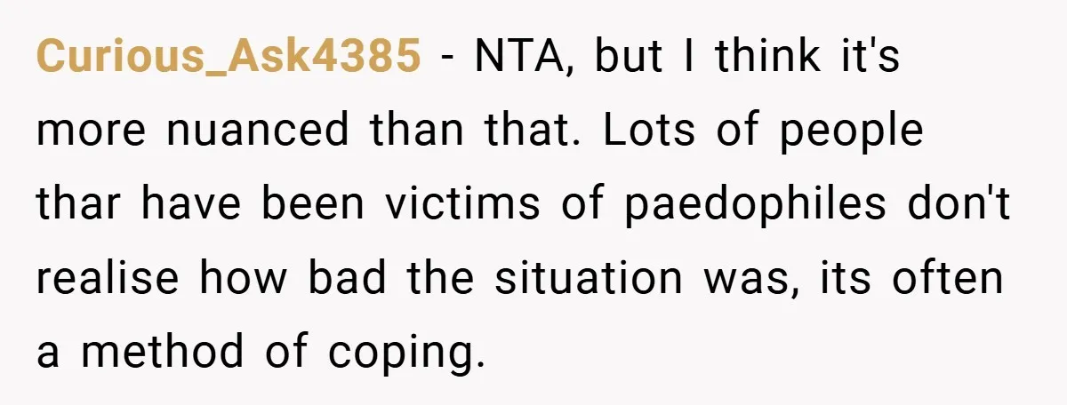 Curious_Ask4385 − NTA, but I think it's more nuanced than that. Lots of people thar have been victims of paedophiles don't realise how bad the situation was, its often a...