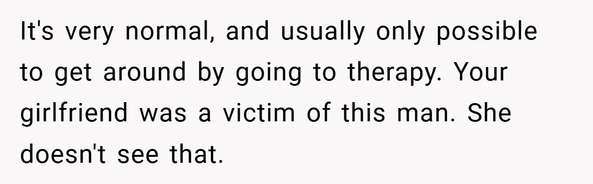 It's very normal, and usually only possible to get around by going to therapy. Your girlfriend was a victim of this man. She doesn't see that.