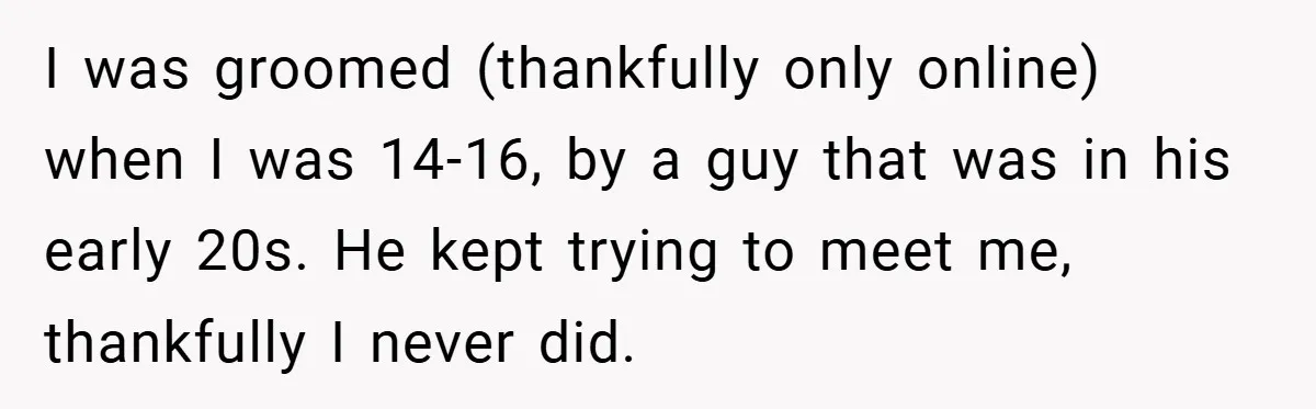 I was groomed (thankfully only online) when I was 14-16, by a guy that was in his early 20s. He kept trying to meet me, thankfully I never did.
