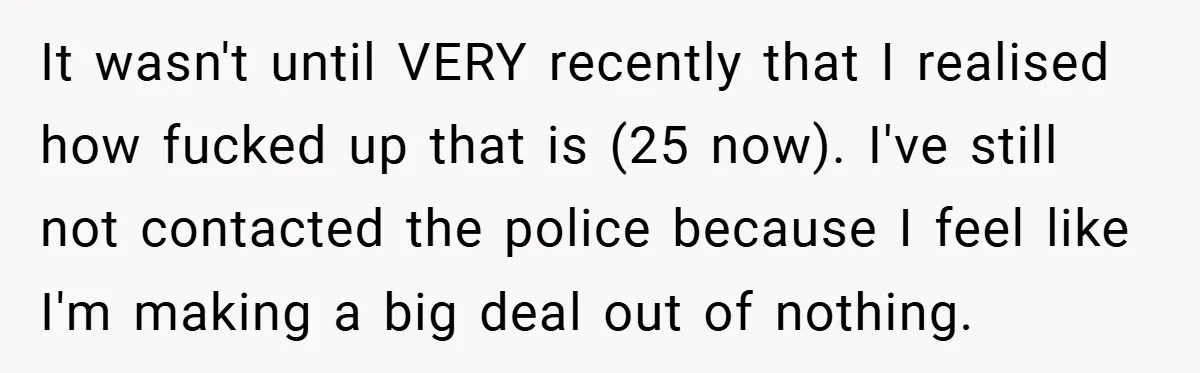 It wasn't until VERY recently that I realised how fucked up that is (25 now). I've still not contacted the police because I feel like I'm making a big deal...