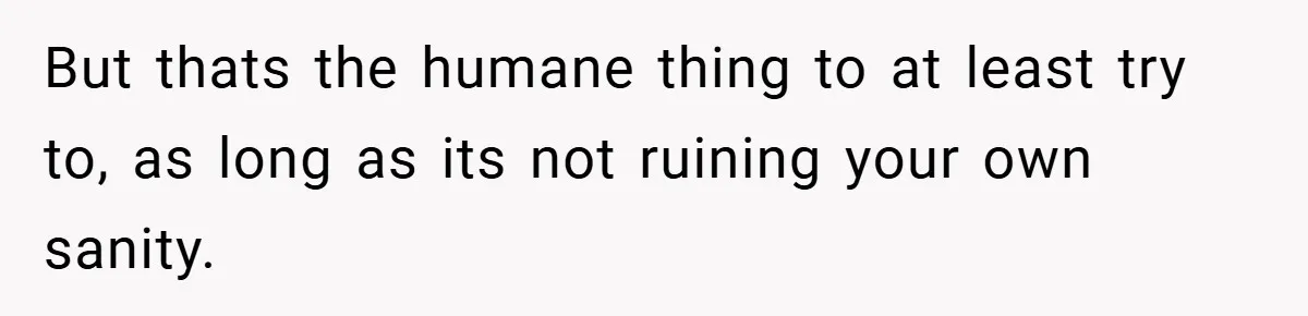 But thats the humane thing to at least try to, as long as its not ruining your own sanity.